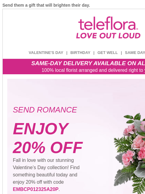 Send them a gift that will brighten their day. View in browser ‌ teleflora VALENTINE'S DAY | BIRTHDAY | GET WELL | SAME DAY | DEAL OF THE DAY SAME-DAY DELIVERY AVAILABLE ON ALL BOUQUETS! 100% local