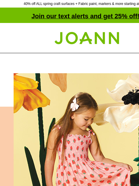 40% off ALL spring craft surfaces + Fabric paint, markers & more starting at $1.99! Join our text alerts and get 25% off! † Joann.com® 25% off POP! Apparel Fabrics. Shop Now POP! Apparel POP!