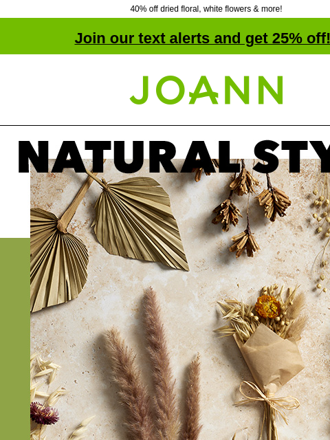 40% off dried floral, white flowers & more! Join our text alerts and get 25% off! † Joann.com® Natural Style. Dried Floral 40% off. SHOP NEW SPRING. Pampas Grass Pampas Grass $7.79 SHOP ALL Drieds