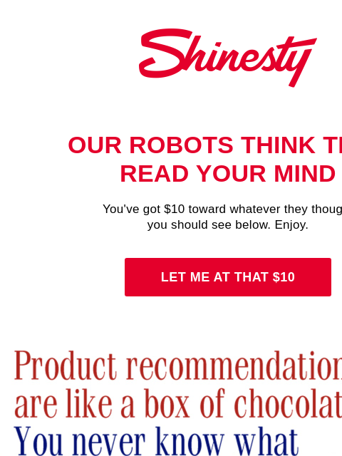 ...but you ain't got no products, Sir. Shinesty's robots do. Shinesty Our robots think they read your mind You've got $10 toward whatever they thought you should see below. Enjoy. Let me at