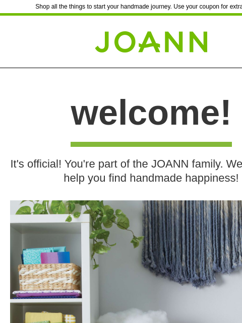 Shop all the things to start your handmade journey. Use your coupon for extra savings! Joann.com® welcome! It's official! You're part of the JOANN family. We're here to help you find