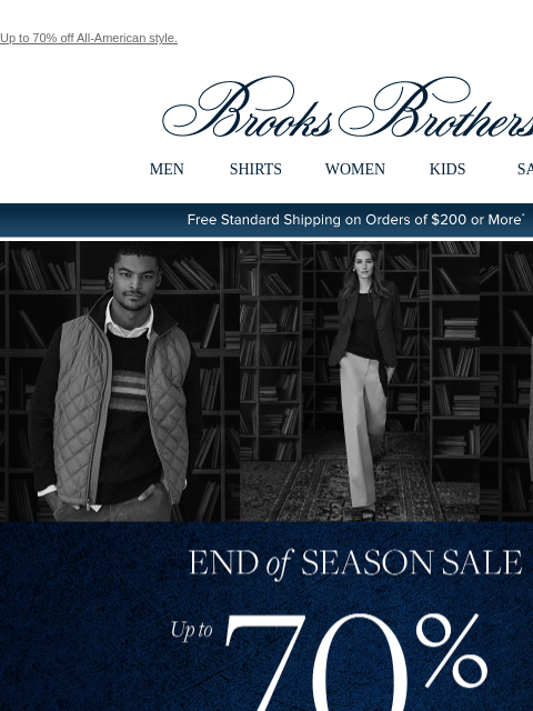 Up to 70% off All-American style. View in web browser Brooks Brothers MEN SHIRTS WOMEN KIDS SALE Free Standard Shipping on Orders of $200 or More* End of Season Sale Up to 70% Off Clearance Shop Men