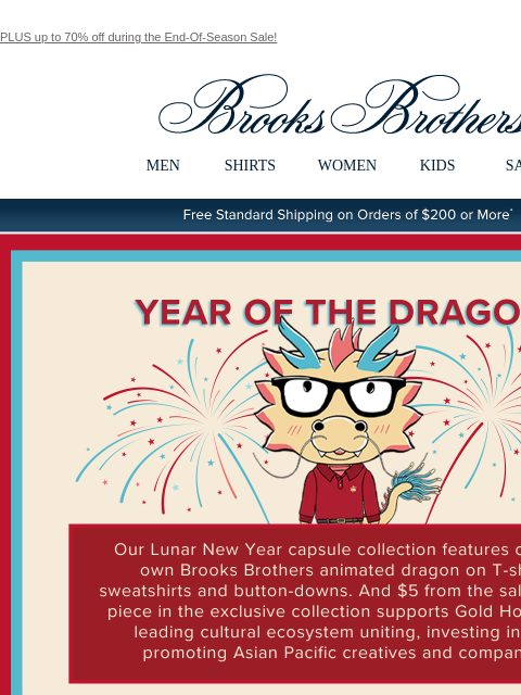 PLUS up to 70% off during the End-Of-Season Sale! View in web browser Brooks Brothers MEN SHIRTS WOMEN KIDS SALE Free Standard Shipping on Orders of $200 or More* Year Of The Dragon Our Lunar New Year