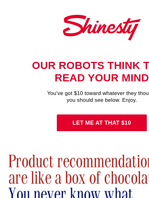 ...but you ain't got no products, Sir. Shinesty's robots do. Shinesty Our robots think they read your mind You've got $10 toward whatever they thought you should see below. Enjoy. Let me at