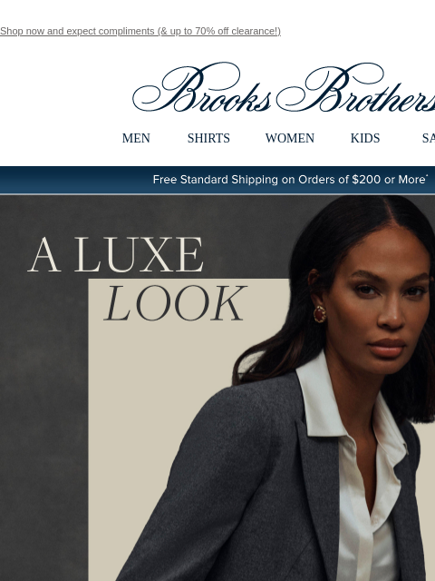 Shop now and expect compliments (& up to 70% off clearance!) View in web browser Brooks Brothers MEN SHIRTS WOMEN KIDS SALE Free Standard Shipping on Orders of $200 or More* A Luxe Look Elegant