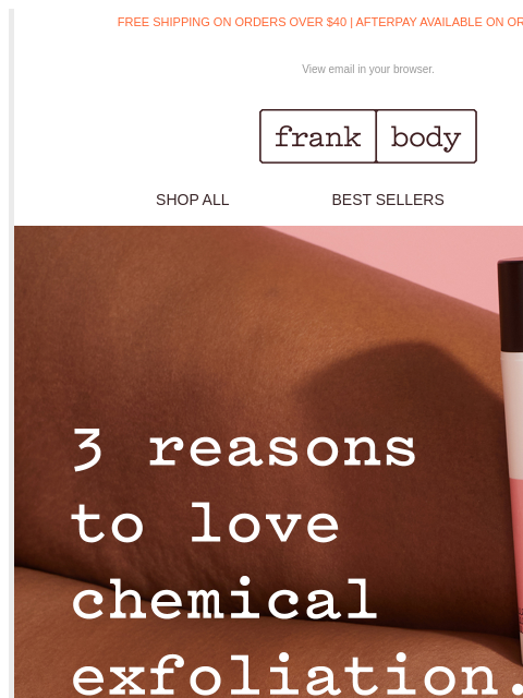 See why I'm obsessed with chemical exfoliation. FREE SHIPPING ON ORDERS OVER $40 | AFTERPAY AVAILABLE ON ORDERS OVER $35 View email in your browser. frank body SHOP ALL BEST SELLERS KITS frank body