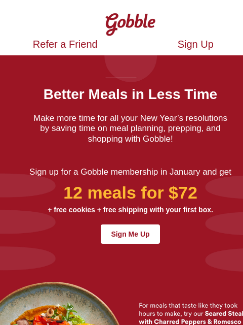 All January get 2 weeks of 6 meals for $36 Gobble Refer a Friend Sign Up Refer a Friend Sign Up Better Meals in Less Time Make more time for all your New Year's resolutions by saving time on meal