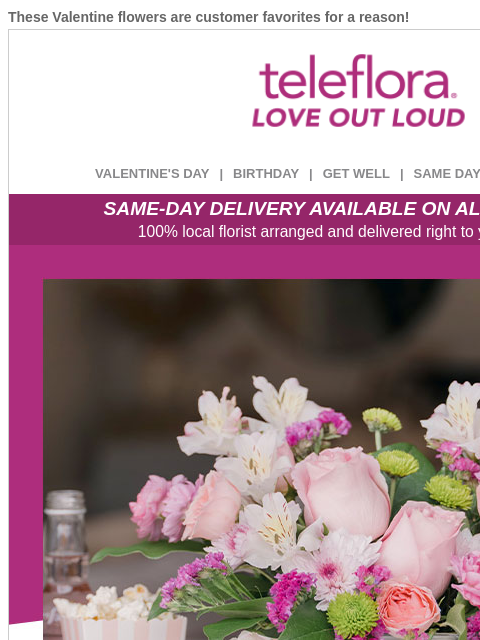 These Valentine flowers are customer favorites for a reason! View in browser ‌ teleflora VALENTINE'S DAY | BIRTHDAY | GET WELL | SAME DAY | DEAL OF THE DAY SAME-DAY DELIVERY AVAILABLE ON ALL