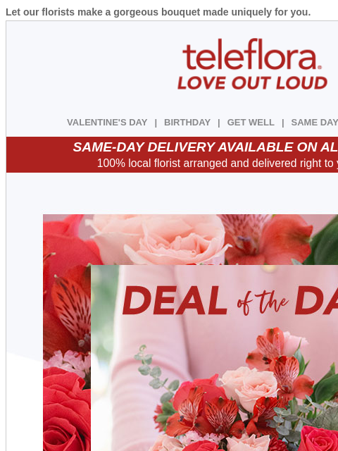 Let our florists make a gorgeous bouquet made uniquely for you. View in browser ‌ teleflora VALENTINE'S DAY | BIRTHDAY | GET WELL | SAME DAY | DEAL OF THE DAY SAME-DAY DELIVERY AVAILABLE ON ALL