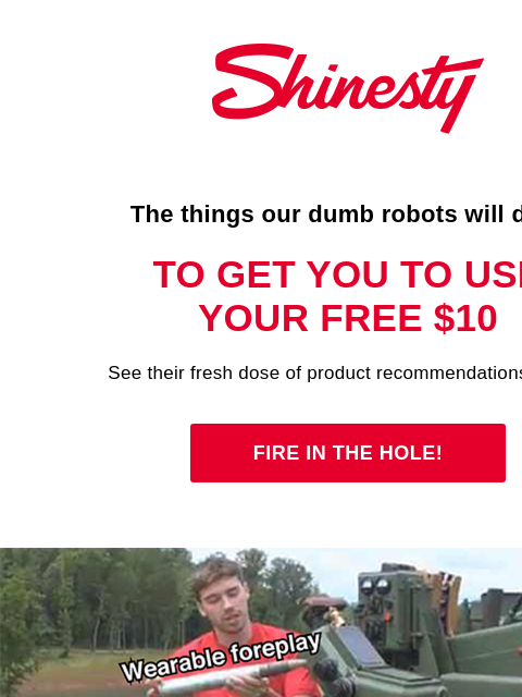 We're about to blast ya. Shinesty The things our dumb robots will do… To get you to use your free $10 See their fresh dose of product recommendations below. Fire in the hole! The Fruits of Our Dumb