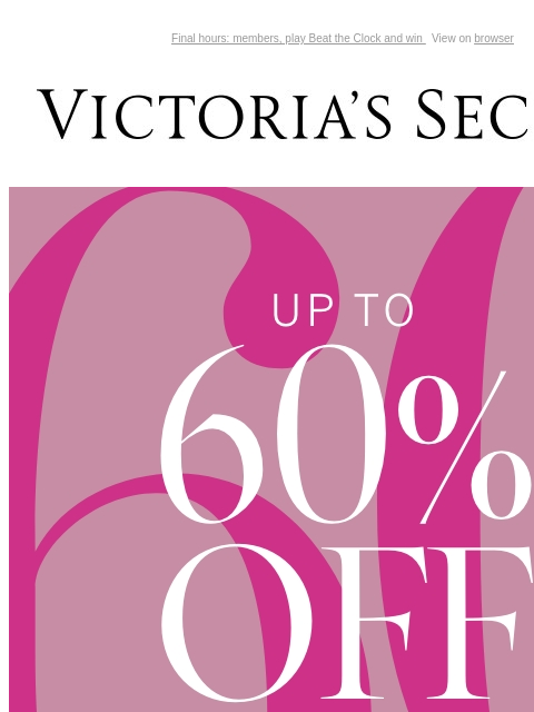 Final hours: members, play Beat the Clock and win View on browser Victoria's Secret You have items in your shopping cart. feature cta cta UP TO 60% OFF SALE Online only. While quantities last. SHOP