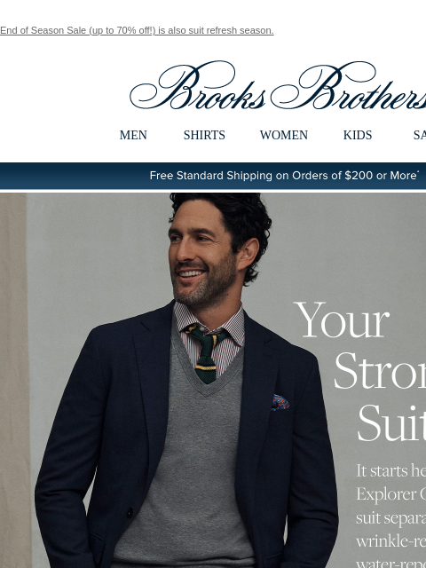 End of Season Sale (up to 70% off!) is also suit refresh season. View in web browser Brooks Brothers MEN SHIRTS WOMEN KIDS SALE Free Standard Shipping on Orders of $200 or More* Your Strong Suit It