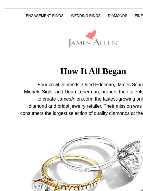 The most advanced ring shopping experience yet ENGAGEMENT RINGS WEDDING RINGS DIAMONDS FINE JEWELRY James Allen How It All Began Four creative minds, Oded Edelman, James Schultz, Michele Sigler and