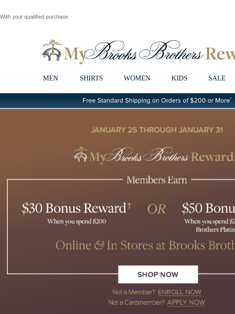 With your qualified purchase. View in web browser My Brooks Brothers Rewards MEN SHIRTS WOMEN KIDS SALE | LOGIN Free Standard Shipping on Orders of $200 or More* Members Earn $30 Bonus Reward† When you