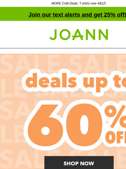 MORE Craft Deals: T-shirts now 4/$12! Join our text alerts and get 25% off! † Joann.com® Deals up to 60% off. Shop Now ENTIRE STOCK Valentine's Day Collection. Up to 60% off. Shop Now Up to 60% off