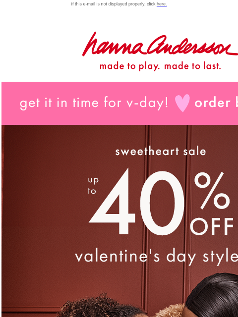 Order by 1/30 to get in time for V-Day! If this e-mail is not displayed properly, click here. Hanna Andersson | made to play. made to last. get it in time for v-day! order by jan 30 sweetheart sale ——