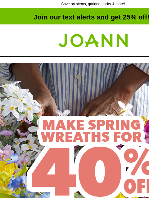 Save on stems, garland, picks & more! Join our text alerts and get 25% off! † Joann.com® Make Spring Wreaths for 40% off. Shop Now. Everything you need for fabulous florals Stems Picks Bushes