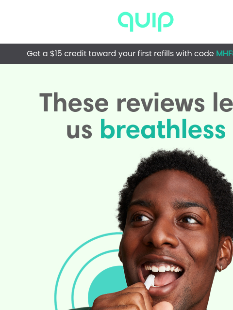 & get a $15 refill credit, on us! quip can up your oral health game QUIP Get a $15 credit toward your first refills with code MHF8KQ9TA1 These reviews left us breathless Our quip users left some