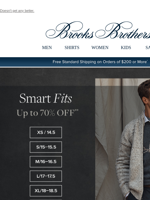 Doesn't get any better. View in web browser Brooks Brothers MEN SHIRTS WOMEN KIDS SALE Free Standard Shipping on Orders of $200 or More* Smart Fits Up to 70% Off XS / 14.5 S / 15-15.5 M / 16-16.5 L