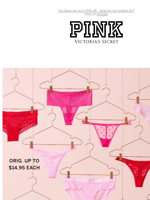 Our faves are up to 60% off…what are you waiting for? View on browser PINK Victoria's Secret You have items in your shopping cart. feature cta cta V-day Shipping Cut Off 5/$30 Panties Orig. up to