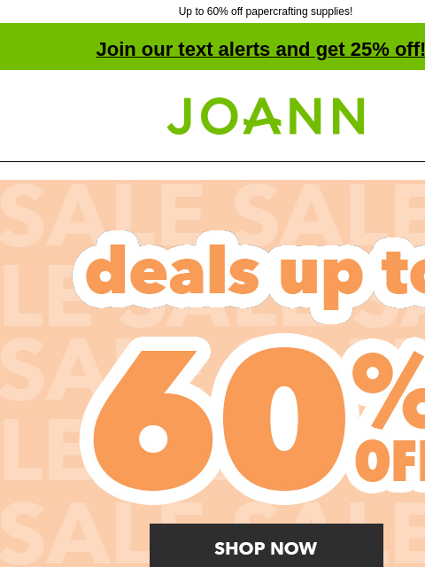 Up to 60% off papercrafting supplies! Join our text alerts and get 25% off! † Joann.com® Deals up to 60% off. Shop Now Update your Spring Style. Spring Decor & Floral 40% off. Shop Now Wreaths 40%