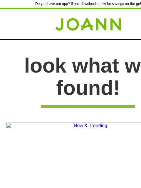 Do you have our app? If not, download it now for savings on-the-go! Joann.com® look what we found! New & Trending New & Trending New & Trending New & Trending We're stocking the