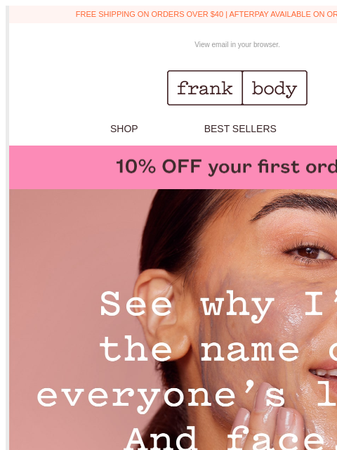 Take 10% off and see for yourself. FREE SHIPPING ON ORDERS OVER $40 | AFTERPAY AVAILABLE ON ORDERS OVER $35 View email in your browser. frank body logo SHOP BEST SELLERS KITS BABEUSBKG5F4 frank body WE