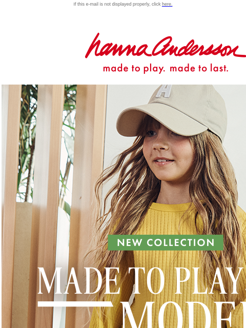 Shop their soon-to-be favorites! If this e-mail is not displayed properly, click here. Hanna Andersson | made to play. made to last. new collection __MADE __TO __PLAY __MODERN | spring into