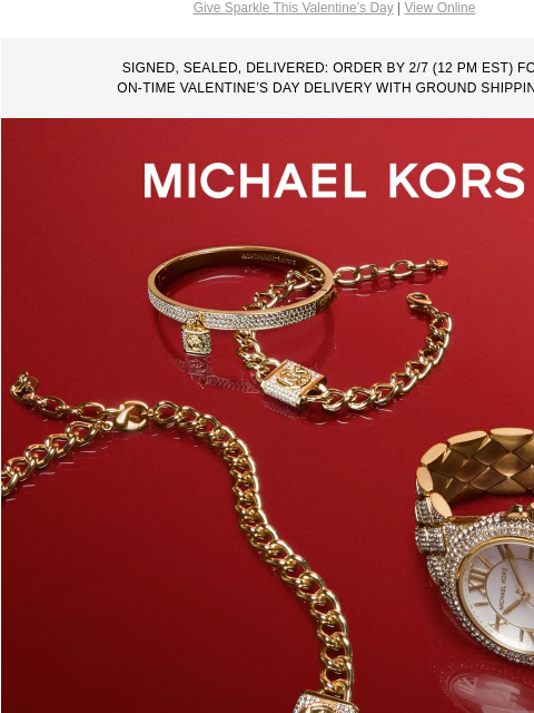 Give Sparkle This Valentine's Day | View Online SIGNED, SEALED, DELIVERED: ORDER BY 2/7 (12 PM EST) FOR ON-TIME VALENTINE'S DAY DELIVERY WITH GROUND SHIPPING. MICHAEL KORS PRESENTS WITH