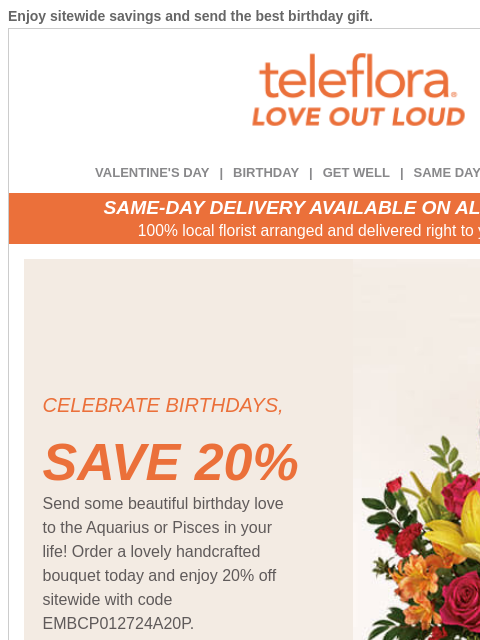 Enjoy sitewide savings and send the best birthday gift. View in browser ‌ teleflora VALENTINE'S DAY | BIRTHDAY | GET WELL | SAME DAY | DEAL OF THE DAY SAME-DAY DELIVERY AVAILABLE ON ALL BOUQUETS!