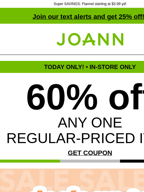 Super SAVINGS: Flannel starting at $3.99 yd! Join our text alerts and get 25% off! † Joann.com® TODAY ONLY! • IN-STORE ONLY 60% off ANY ONE REGULAR-PRICED ITEM GET COUPON Deals up to 60% off. Shop Now