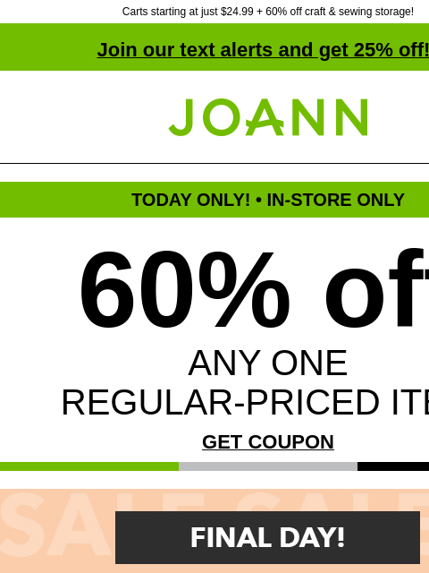 Carts starting at just $24.99 + 60% off craft & sewing storage! Join our text alerts and get 25% off! † Joann.com® TODAY ONLY! • IN-STORE ONLY 60% off ANY ONE REGULAR-PRICED ITEM GET COUPON Final