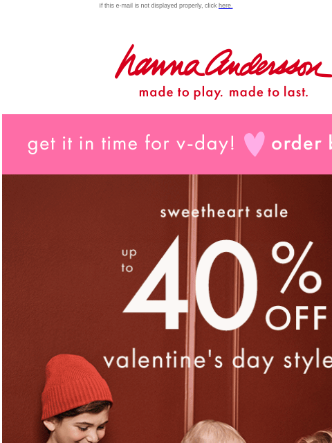 Order by 1/30 to get V-Day styles in time! If this e-mail is not displayed properly, click here. Hanna Andersson | made to play. made to last. get it in time for v-day! order by jan 30 sweetheart sale