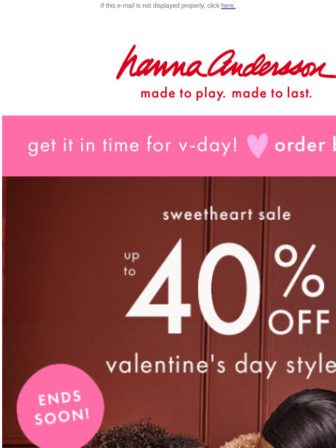 From us to you: up to 40% off V-Day If this e-mail is not displayed properly, click here. Hanna Andersson | made to play. made to last. get it in time for v-day! order by jan 30 sweetheart sale —— up