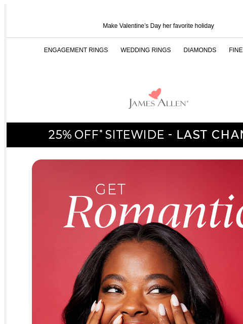 Trust us, she wants something that sparkles Make Valentine's Day her favorite holiday ENGAGEMENT RINGS WEDDING RINGS DIAMONDS FINE JEWELRY James Allen 25% Off* Sitewide - Last Chance! Get Romantic