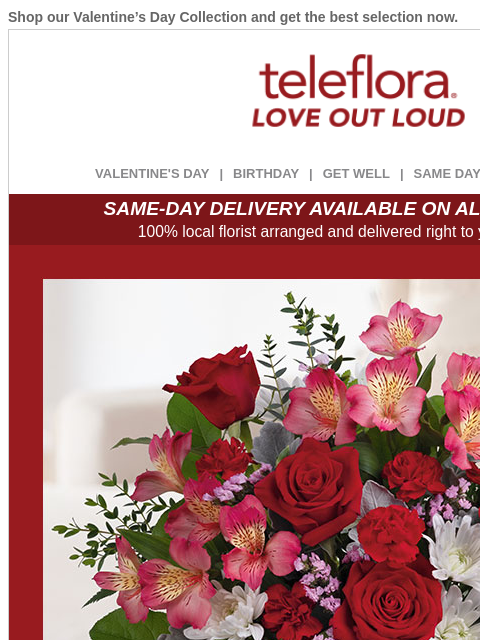 Shop our Valentine's Day Collection and get the best selection now. View in browser ‌ teleflora VALENTINE'S DAY | BIRTHDAY | GET WELL | SAME DAY | DEAL OF THE DAY SAME-DAY DELIVERY AVAILABLE ON