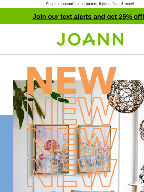 Shop the season's best planters, lighting, floral & more! Join our text alerts and get 25% off! † Joann.com® NEW! 40% off Our fave finds in finished decor for spring. SHOP NEW SPRING! Our fave