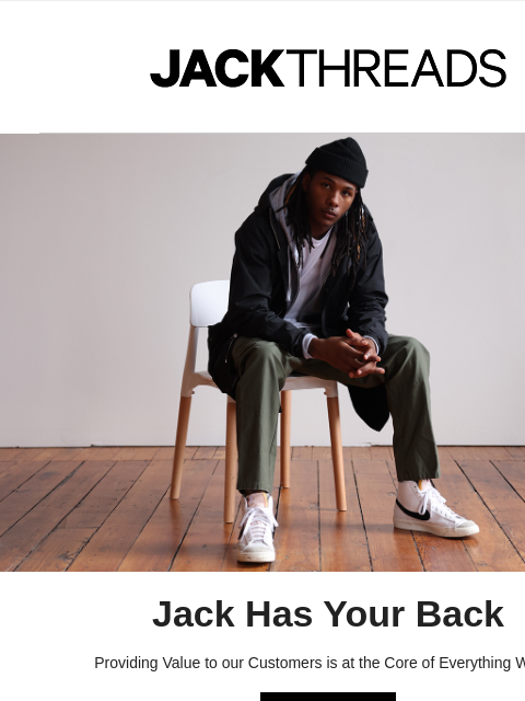 JACKTHREADS Jack Has Your Back Providing Value to our Customers is at the Core of Everything We Do SHOP NOW Value | Discovery | Experience SEE OUR LATEST OFFERINGS Thanks for following along, we're