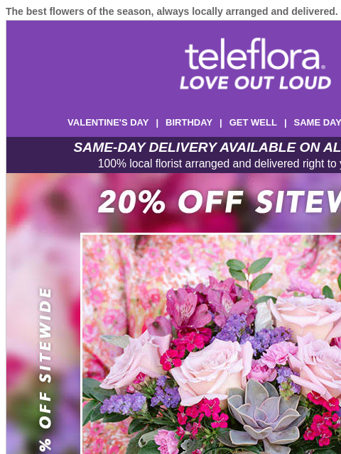 The best flowers of the season, always locally arranged and delivered. View in browser ‌ teleflora VALENTINE'S DAY | BIRTHDAY | GET WELL | SAME DAY | DEAL OF THE DAY SAME-DAY DELIVERY AVAILABLE ON