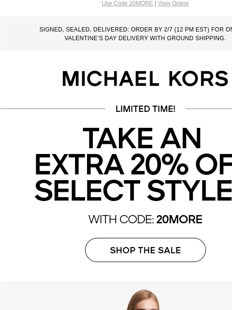 Use Code 20MORE | View Online SIGNED, SEALED, DELIVERED: ORDER BY 2/7 (12 PM EST) FOR ON-TIME VALENTINE'S DAY DELIVERY WITH GROUND SHIPPING. MICHAEL KORS LIMITED TIME TAKE AN EXTRA 20% OFF SELECT