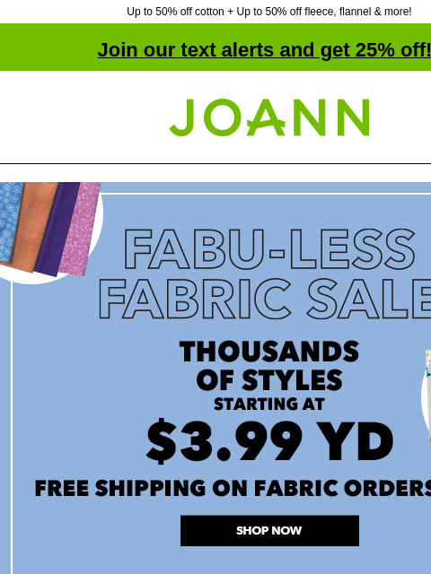 Up to 50% off cotton + Up to 50% off fleece, flannel & more! Join our text alerts and get 25% off! † Joann.com® Fabu-Less Fabric Sale. Thousands of styles starting at $3.99 yd. Free Shipping on