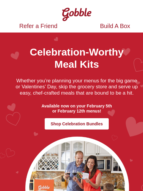 Restaurant quality eats for your February celebrations Gobble Refer a Friend Build A Box Refer a Friend Build A Box Celebration-Worthy Meal Kits Whether you're planning your menus for the big game