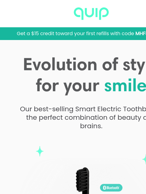 Enjoy a $15 refill credit! Plus, your last chance to save QUIP Get a $15 credit toward your first refills with code MHF8KQ9TA1 Evolution of style For your smile Our best-selling Smart Electric