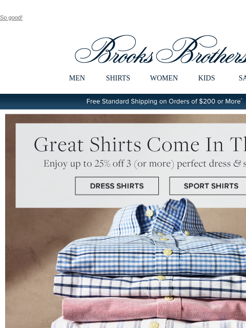 So good! View in web browser Brooks Brothers MEN SHIRTS WOMEN KIDS SALE Free Standard Shipping on Orders of $200 or More* Great Shirts Come In Threes Enjoy up to 25% off 3 or more perfect dress and