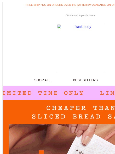 Cheaper than sliced bread sale. FREE SHIPPING ON ORDERS OVER $40 | AFTERPAY AVAILABLE ON ORDERS OVER $35 View email in your browser. frank body SHOP ALL BEST SELLERS KITS frank body FAST SHIPPING*