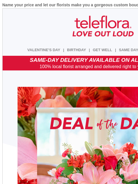 Name your price and let our florists make you a gorgeous custom bouquet. View in browser ‌ teleflora VALENTINE'S DAY | BIRTHDAY | GET WELL | SAME DAY | DEAL OF THE DAY SAME-DAY DELIVERY AVAILABLE