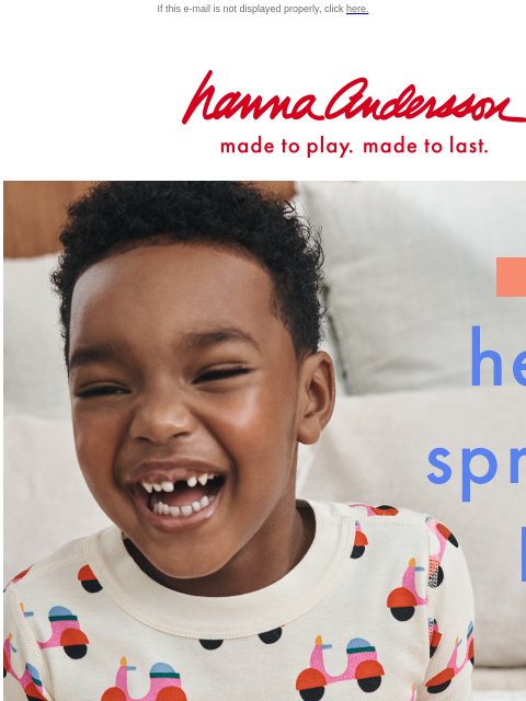 So many new PJs are here for girls, boys & baby! If this e-mail is not displayed properly, click here. Hanna Andersson | made to play. made to last. NEW! hello, spring PJs! | From daydreams to the