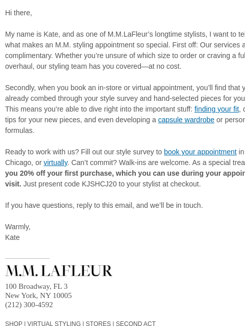 Get expert fit advice, custom outfit formulas, and more. Hi there, My name is Kate, and as one of MMLaFleur's longtime stylists, I want to tell you a bit about what makes an MM styling appointment