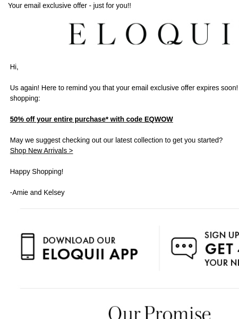 Your email exclusive offer - just for you!! Logo Hi, Us again! Here to remind you that your email exclusive offer expires soon! Cozy up and start shopping: 50% off your entire purchase* with code EQWOW