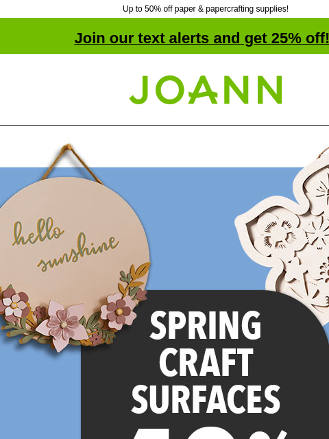 Up to 50% off paper & papercrafting supplies! Join our text alerts and get 25% off! † Joann.com® 40% off Spring Craft Surfaces. Shop now! Gildan® Short Sleeve T-Shirts 100% cotton Reg. $4.99–$5.99